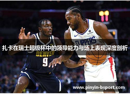 扎卡在瑞士超级杯中的领导能力与场上表现深度剖析 扎卡在瑞士超级杯中的领导能力与场上表现深度剖析