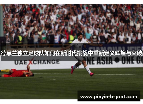 德黑兰独立足球队如何在新时代挑战中重新定义辉煌与突破 德黑兰独立足球队如何在新时代挑战中重新定义辉煌与突破