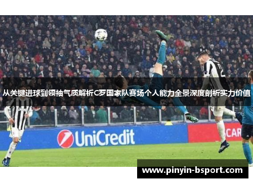 从关键进球到领袖气质解析C罗国家队赛场个人能力全景深度剖析实力价值