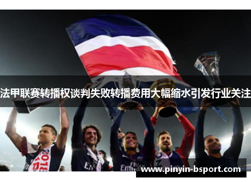 法甲联赛转播权谈判失败转播费用大幅缩水引发行业关注 法甲联赛转播权谈判失败转播费用大幅缩水引发行业关注