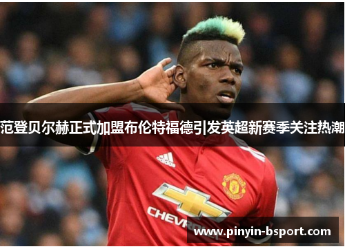 范登贝尔赫正式加盟布伦特福德引发英超新赛季关注热潮