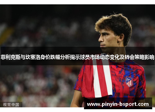 菲利克斯与坎塞洛身价跌幅分析揭示球员市场动态变化及转会策略影响