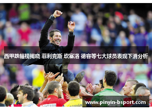 西甲跌幅榜揭晓 菲利克斯 坎塞洛 德容等七大球员表现下滑分析