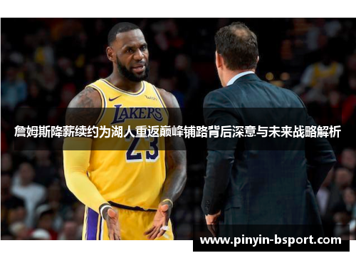 詹姆斯降薪续约为湖人重返巅峰铺路背后深意与未来战略解析